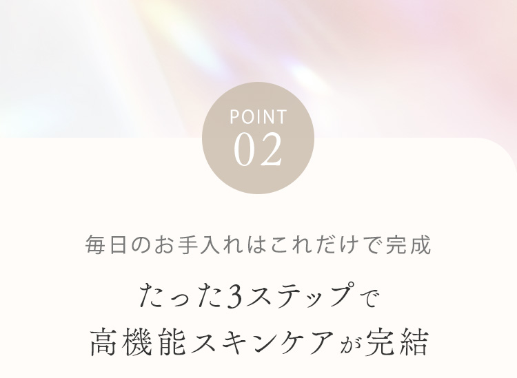 POINT02 毎日のお手入れはこれだけで完成 たった3ステップで高機能スキンケアが完結