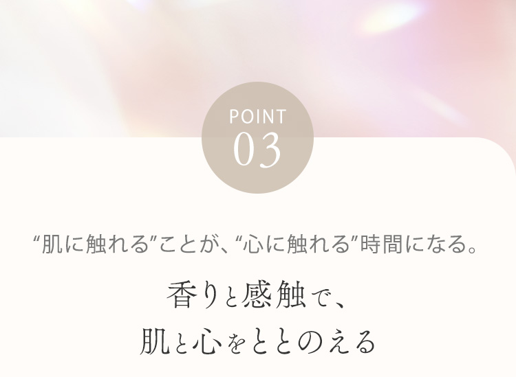 POINT03  “肌に触れる”ことが、“心に触れる”時間になる。香りと感触で、肌と心をととのえる