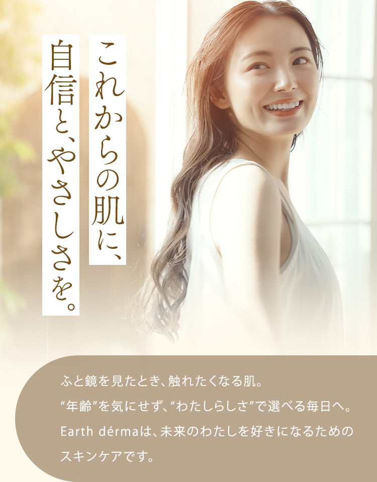 これからの肌に、自信と、やさしさを。ふと鏡を見たとき、触れたくなる肌。“年齢”を気にせず、“わたしらしさ”で選べる毎日へ。Earth dérmaは、未来のわたしを好きになるためのスキンケアです。