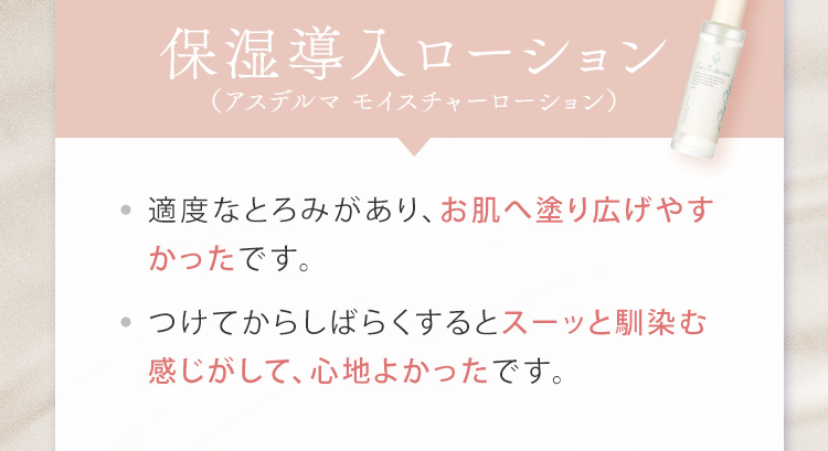 保湿導入ローション（アスデルマ モイスチャーローション） 適度なとろみがあり、お肌へ塗り広げやすかったです。つけてからしばらくするとスーッと馴染む感じがして、心地よかったです。