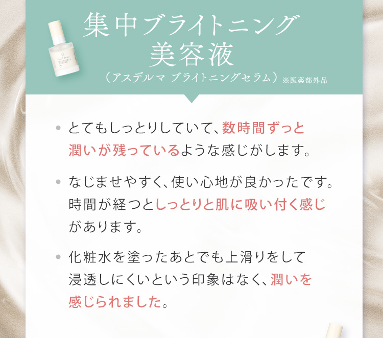 集中ブライトニング美容液（アスデルマ ブライトニングセラム） とてもしっとりしていて、数時間ずっと潤いが残っているような感じがします。なじませやすく、使い心地が良かったです。時間が経つとしっとりと肌に吸い付く感じがあります。化粧水を塗ったあとでも上滑りをして浸透しにくいという印象はなく、潤いを感じられました。