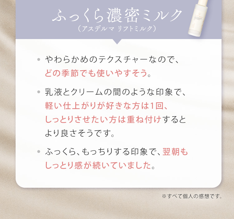 ふっくら濃密ミルク（アスデルマ リフトミルク）やわらかめのテクスチャーなので、どの季節でも使いやすそう。乳液とクリームの間のような印象で、軽い仕上がりが好きな方は1回、しっとりさせたい方は重ね付けするとより良さそうです。ふっくら、もっちりする印象で、翌朝もしっとり感が続いていました。