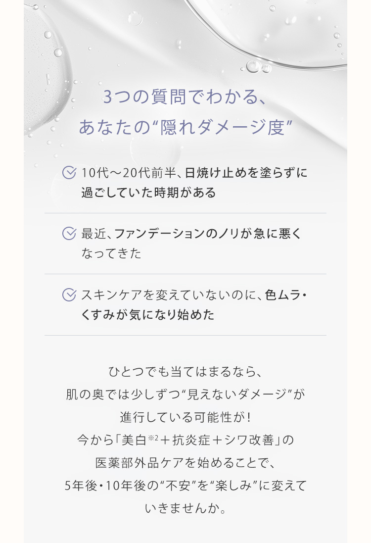 3つの質問でわかる、あなたの“隠れダメージ度” 10代〜20代前半、日焼け止めを塗らずに過ごしていた時期がある 最近、ファンデーションのノリが急に悪くなってきた スキンケアを変えていないのに、色ムラ・くすみが気になり始めた ひとつでも当てはまるなら、肌の奥では少しずつ“見えないダメージ”が進行している可能性が！今から「美白※2＋抗炎症＋シワ改善」の医薬部外品ケアを始めることで、5年後・10年後の“不安”を“楽しみ”に変えていきませんか。