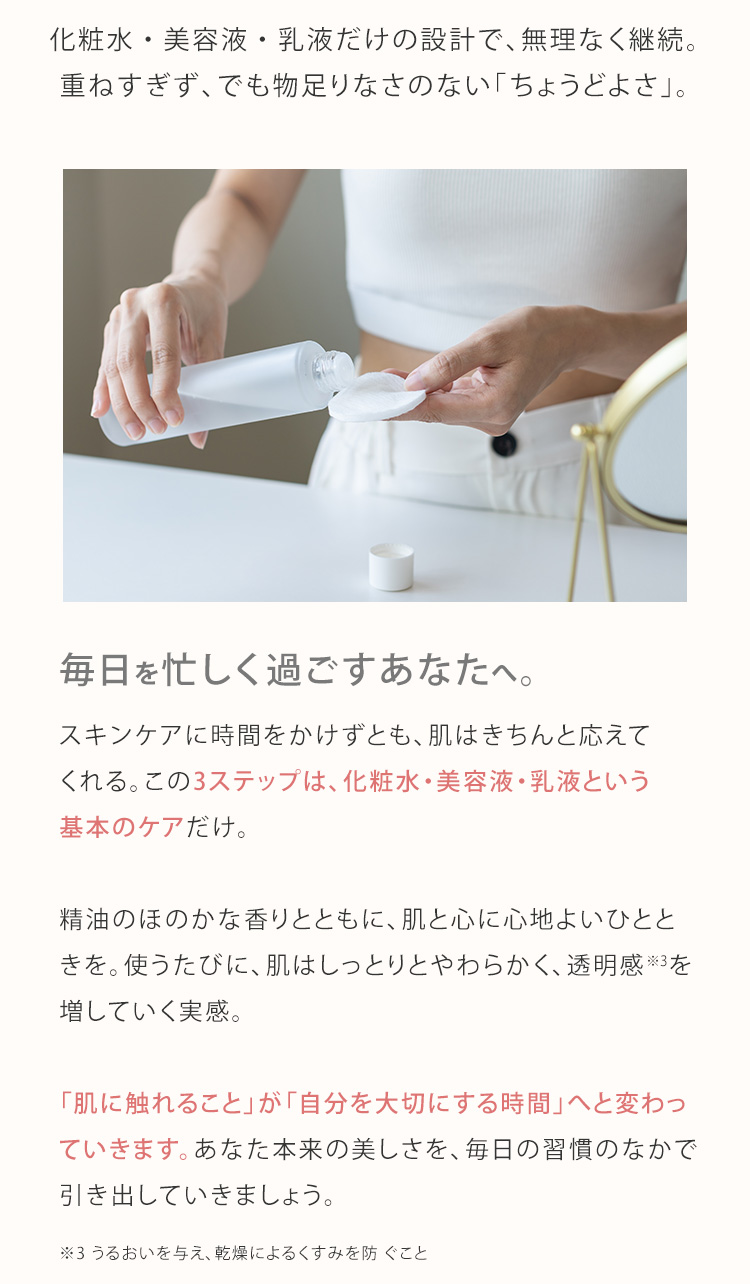 化粧水・美容液・乳液だけの設計で、無理なく継続。重ねすぎず、でも物足りなさのない「ちょうどよさ」。毎日を忙しく過ごすあなたへ。スキンケアに時間をかけずとも、肌はきちんと応えてくれる。この3ステップは、化粧水・美容液・乳液という基本のケアだけ。精油のほのかな香りとともに、肌と心に心地よいひとときを。使うたびに、肌はしっとりとやわらかく、透明感※3を増していく実感。「肌に触れること」が「自分を大切にする時間」へと変わっていきます。あなた本来の美しさを、毎日の習慣のなかで引き出していきましょう。