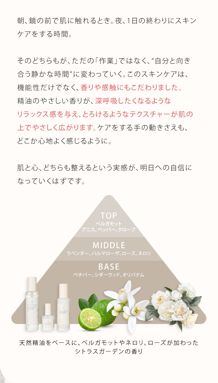 朝、鏡の前で肌に触れるとき。夜、1日の終わりにスキンケアをする時間。そのどちらもが、ただの「作業」ではなく、“自分と向き合う静かな時間”に変わっていく。このスキンケアは、機能性だけでなく、香りや感触にもこだわりました。精油のやさしい香りが、深呼吸したくなるようなリラックス感を与え、とろけるようなテクスチャーが肌の上でやさしく広がります。ケアをする手の動きさえも、どこか心地よく感じるように。肌と心、どちらも整えるという実感が、明日への自信になっていくはずです。