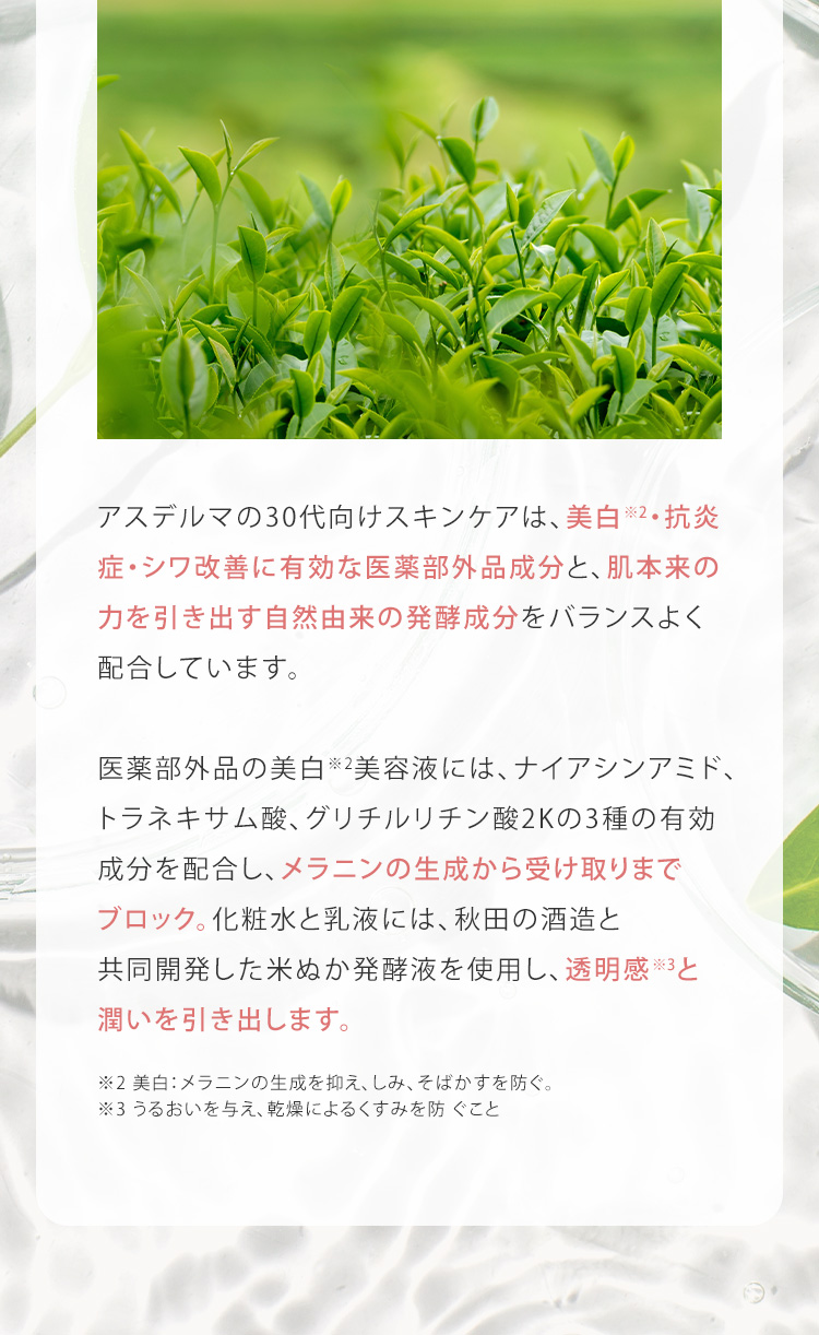 アスデルマの30代向けスキンケアは、美白※2・抗炎症・シワ改善に有効な医薬部外品成分と、肌本来の力を引き出す自然由来の発酵成分をバランスよく配合しています。医薬部外品の美白※2美容液には、ナイアシンアミド、トラネキサム酸、グリチルリチン酸2Kの3種の有効成分を配合し、メラニンの生成から受け取りまでブロック。化粧水と乳液には、秋田の酒造と共同開発した米ぬか発酵液を使用し、透明感※3と潤いを引き出します。