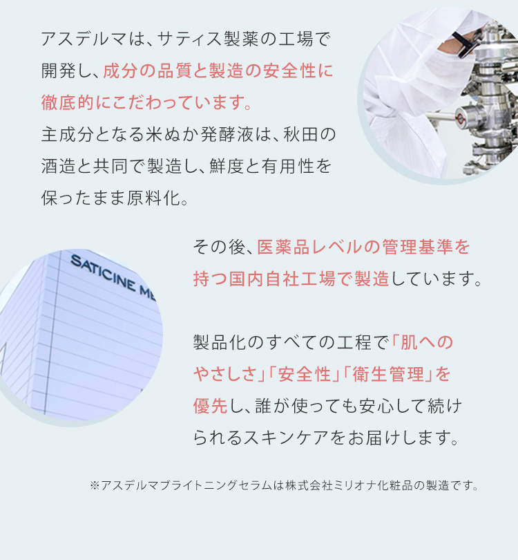 アスデルマは、サティス製薬の工場で開発し、成分の品質と製造の安全性に徹底的にこだわっています。主成分となる米ぬか発酵液は、秋田の酒造と共同で製造し、鮮度と有用性を保ったまま原料化。その後、医薬品レベルの管理基準を持つ国内自社工場で製造しています。製品化のすべての工程で「肌へのやさしさ」「安全性」「衛生管理」を優先し、誰が使っても安心して続けられるスキンケアをお届けします。