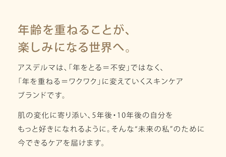 年齢を重ねることが、楽しみになる世界へ。アスデルマは、「年をとる＝不安」ではなく、「年を重ねる＝ワクワク」に変えていくスキンケアブランドです。肌の変化に寄り添い、5年後・10年後の自分をもっと好きになれるように。そんな“未来の私”のために今できるケアを届けます。
