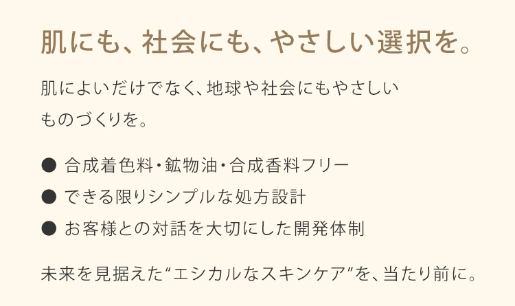 肌にも、社会にも、やさしい選択を。肌によいだけでなく、地球や社会にもやさしいものづくりを。● 合成着色料・鉱物油・合成香料フリー ● できる限りシンプルな処方設計 ● お客様との対話を大切にした開発体制 未来を見据えた“エシカルなスキンケア”を、当たり前に。