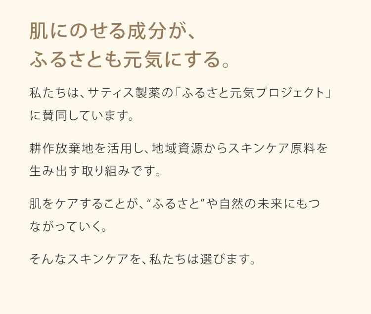 肌にのせる成分が、ふるさとも元気にする。私たちは、サティス製薬の「ふるさと元気プロジェクト」に賛同しています。耕作放棄地を活用し、地域資源からスキンケア原料を生み出す取り組みです。肌をケアすることが、“ふるさと”や自然の未来にもつ
ながっていく。そんなスキンケアを、私たちは選びます。