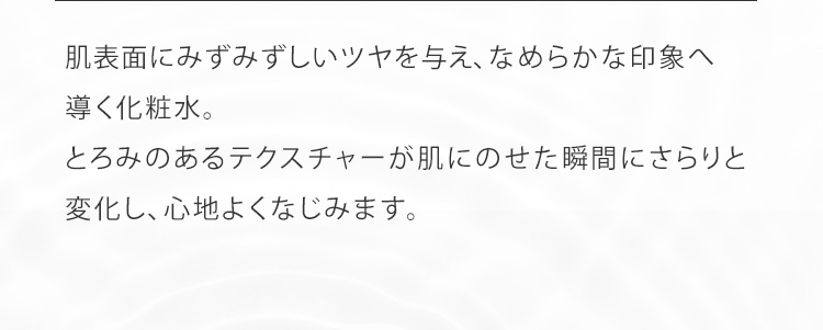 肌表面にみずみずしいツヤを与え、なめらかな印象へ導く化粧水。とろみのあるテクスチャーが肌にのせた瞬間にさらりと変化し、心地よくなじみます。
