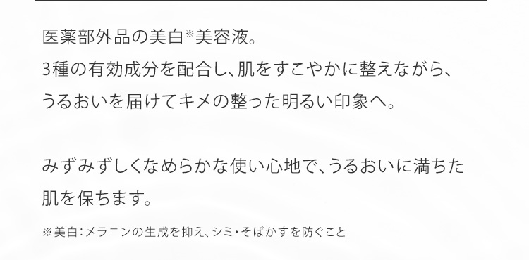 医薬部外品の美白※美容液。3種の有効成分を配合し、肌をすこやかに整えながら、うるおいを届けてキメの整った明るい印象へ。みずみずしくなめらかな使い心地で、うるおいに満ちた肌を保ちます。
