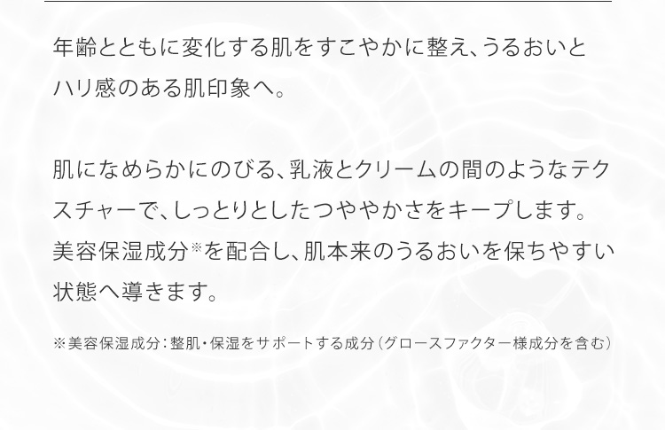 年齢とともに変化する肌をすこやかに整え、うるおいとハリ感のある肌印象へ。肌になめらかにのびる、乳液とクリームの間のようなテクスチャーで、しっとりとしたつややかさをキープします。美容保湿成分※を配合し、肌本来のうるおいを保ちやすい状態へ導きます。